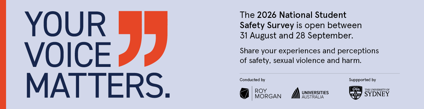 A lilac banner with the following text: YOUR VOICE MATTERS. The 2026 National Student Safety Survey is open between 31 August and 28 September. Share your experiences and perceptions of safety, sexual violence and harm. Images of Roy Morgan and Universities Australia logo with the text 'Conducted by' above the logos, and the University of Sydney's logo with the text 'Supported by' above.